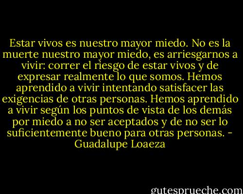 Estar vivos es nuestro mayor miedo. No es la muerte nuestro mayor miedo, es arriesgarnos a vivir: correr el riesgo de estar vivos y de expresar realmente lo que somos. Hemos aprendido a vivir intentando satisfacer las exigencias de otras personas. Hemos aprendido a vivir según los puntos de vista de los demás por miedo a no ser aceptados y de no ser lo suficientemente bueno para otras personas. - Guadalupe Loaeza