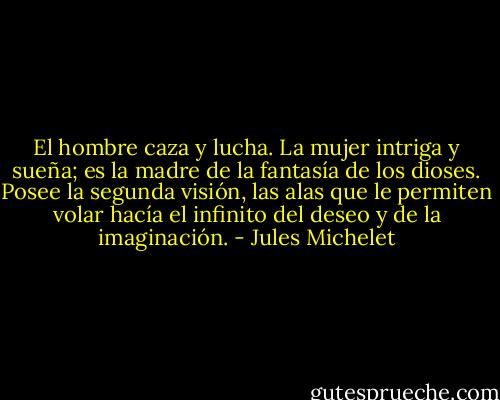 El hombre caza y lucha. La mujer intriga y sueña; es la madre de la fantasía de los dioses. Posee la segunda visión, las alas que le permiten volar hacía el infinito del deseo y de la imaginación. - Jules Michelet