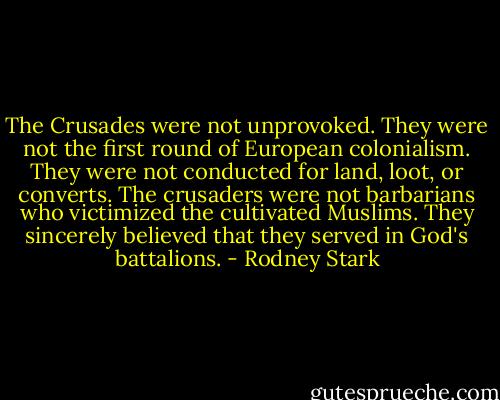 The Crusades were not unprovoked. They were not the first round of European colonialism. They were not conducted for land, loot, or converts. The crusaders were not barbarians who victimized the cultivated Muslims. They sincerely believed that they served in God's battalions. - Rodney Stark