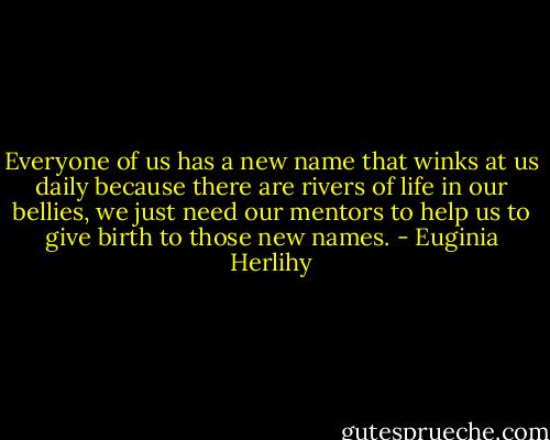 Everyone of us has a new name that winks at us daily because there are rivers of life in our bellies, we just need our mentors to help us to give birth to those new names. - Euginia Herlihy