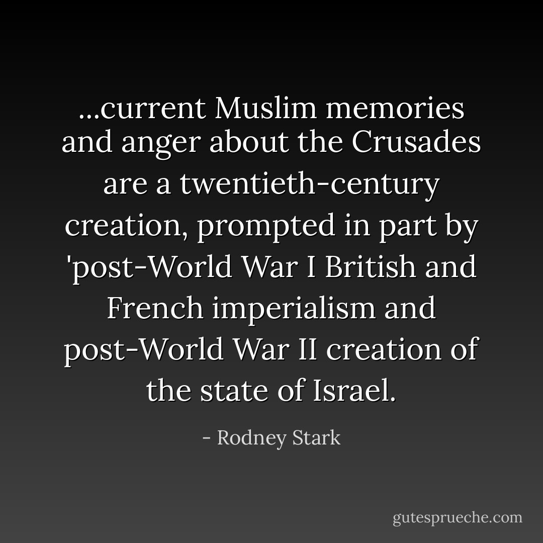 ...current Muslim memories and anger about the Crusades are a twentieth-century creation, prompted in part by 'post-World War I British and French imperialism and post-World War II creation of the state of Israel. - Rodney Stark