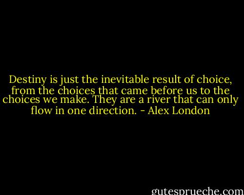 Destiny is just the inevitable result of choice, from the choices that came before us to the choices we make. They are a river that can only flow in one direction. - Alex London