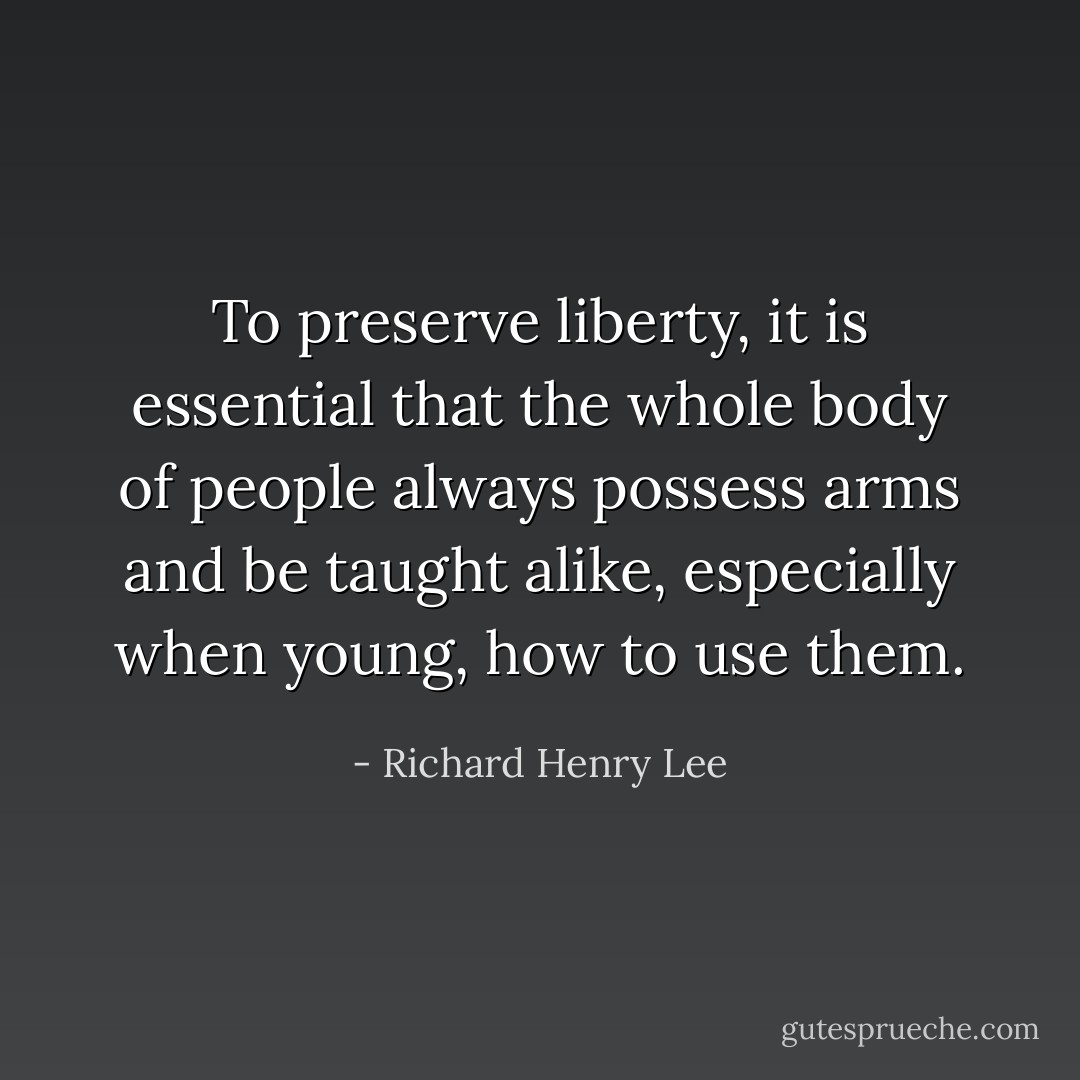 To preserve liberty, it is essential that the whole body of people always possess arms and be taught alike, especially when young, how to use them. - Richard Henry Lee