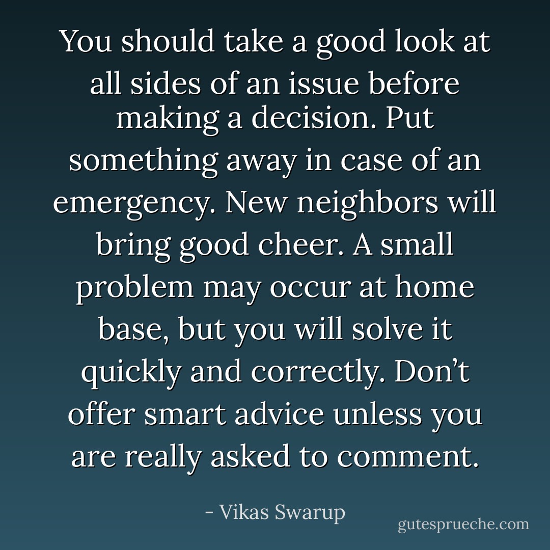 You should take a good look at all sides of an issue before making a decision. Put something away in case of an emergency. New neighbors will bring good cheer. A small problem may occur at home base, but you will solve it quickly and correctly. Don’t offer smart advice unless you are really asked to comment. - Vikas Swarup