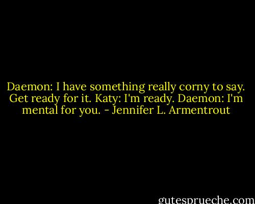Daemon: I have something really corny to say. Get ready for it.<br />Katy: I'm ready.<br />Daemon: I'm mental for you. - Jennifer L. Armentrout