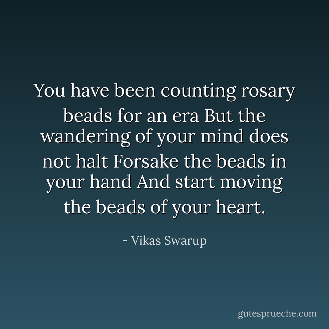 You have been counting rosary beads for an era<br />But the wandering of your mind does not halt<br />Forsake the beads in your hand<br />And start moving the beads of your heart. - Vikas Swarup