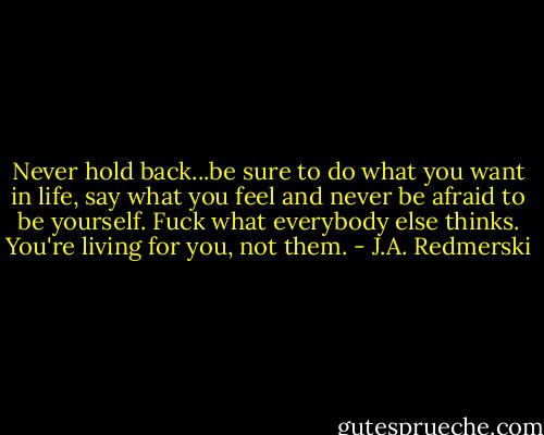 Never hold back...be sure to do what you want in life, say what you feel and never be afraid to be yourself. Fuck what everybody else thinks. You're living for you, not them. - J.A. Redmerski
