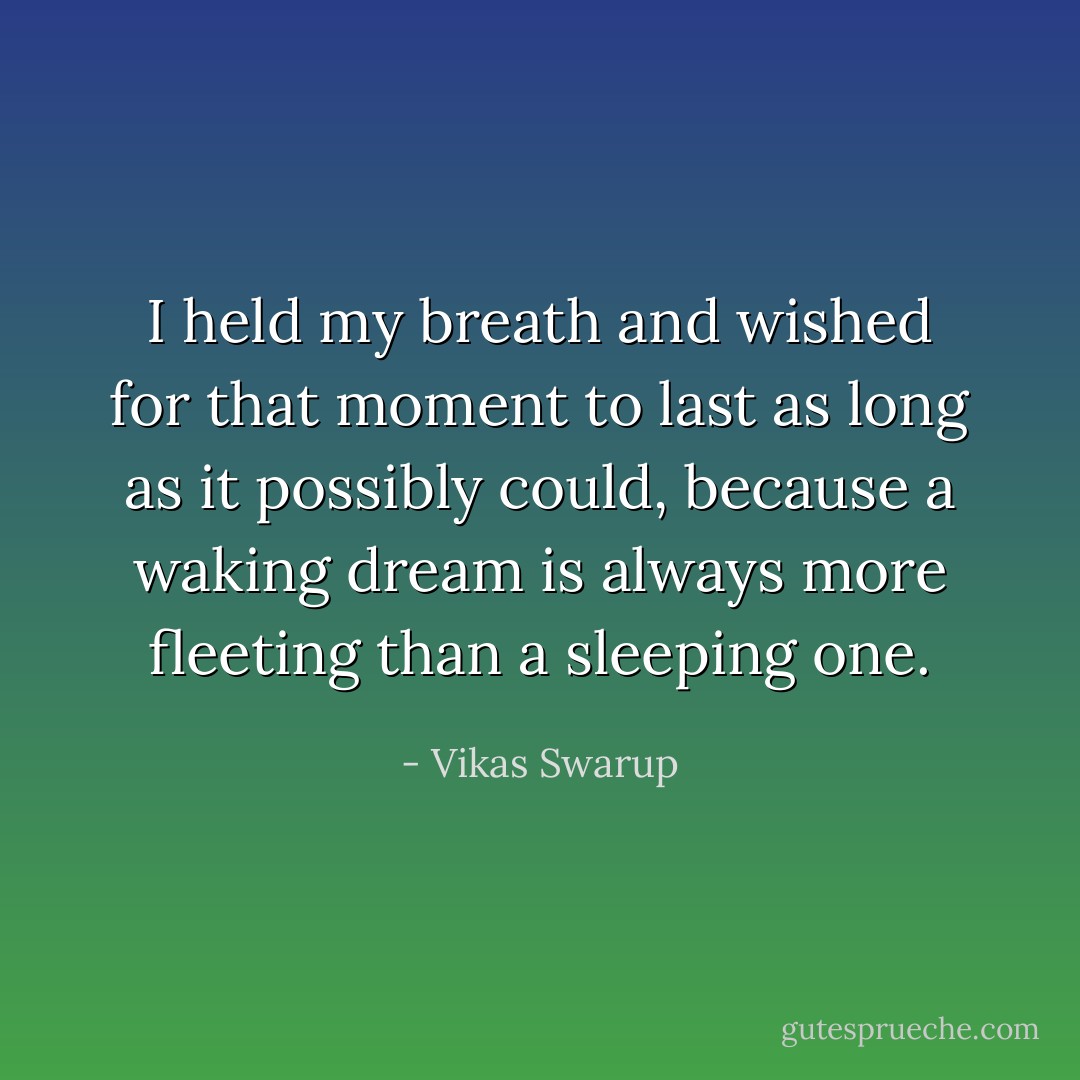 I held my breath and wished for that moment to last as long as it possibly could, because a waking dream is always more fleeting than a sleeping one. - Vikas Swarup
