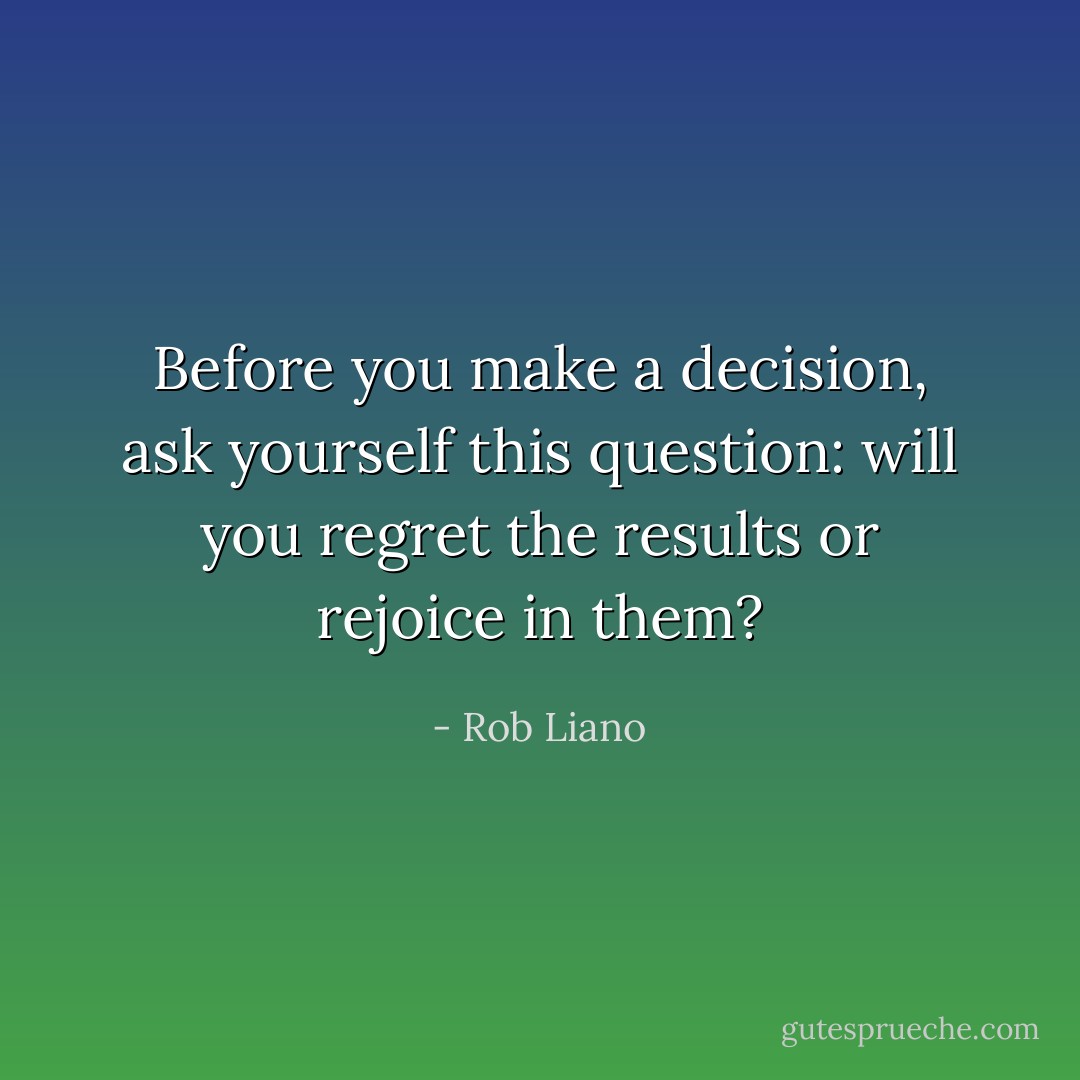 Before you make a decision, ask yourself this question: will you regret the results or rejoice in them? - Rob Liano