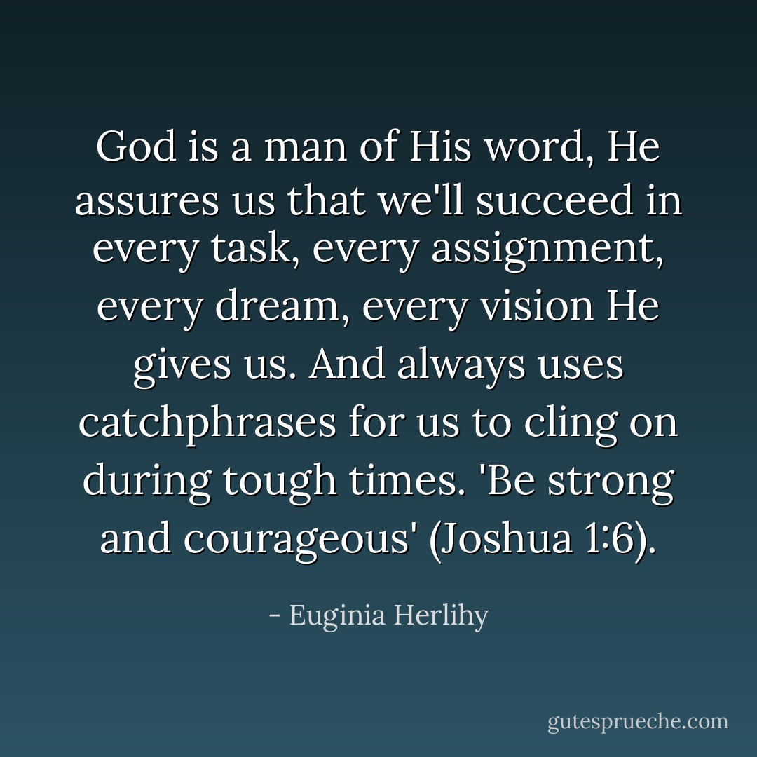 God is a man of His word, He assures us that we'll succeed in every task, every assignment, every dream, every vision He gives us. And always uses catchphrases for us to cling on during tough times. 'Be strong and courageous' (Joshua 1:6). - Euginia Herlihy