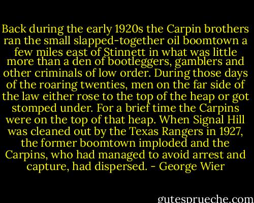 Back during the early 1920s the Carpin brothers ran the small slapped-together oil boomtown a few miles east of Stinnett in what was little more than a den of bootleggers, gamblers and other criminals of low order. During those days of the roaring twenties, men on the far side of the law either rose to the top of the heap or got stomped under. For a brief time the Carpins were on the top of that heap. When Signal Hill was cleaned out by the Texas Rangers in 1927, the former boomtown imploded and the Carpins, who had managed to avoid arrest and capture, had dispersed. - George Wier