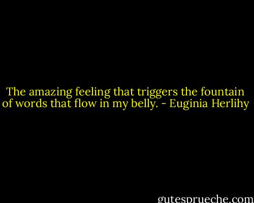 The amazing feeling that triggers the fountain of words that flow in my belly. - Euginia Herlihy