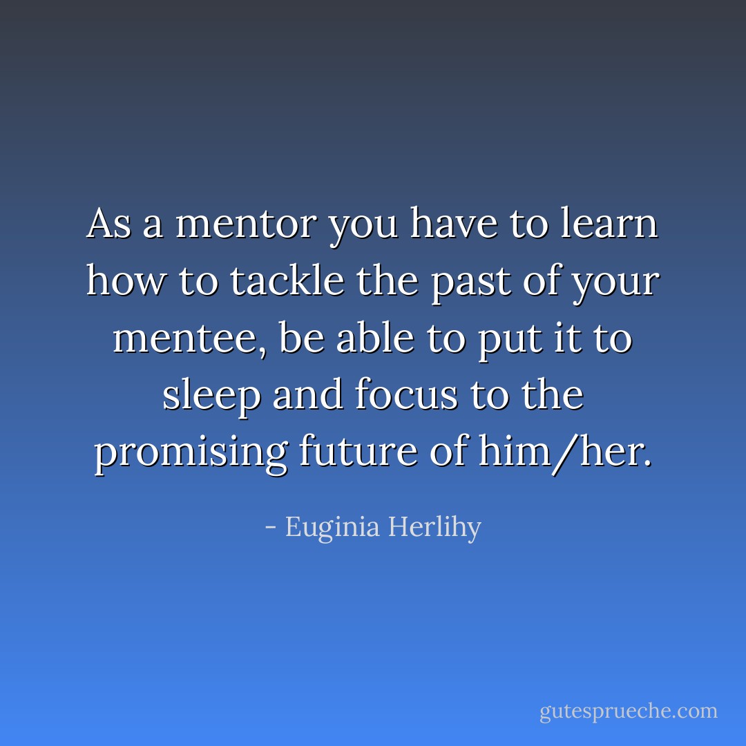 As a mentor you have to learn how to tackle the past of your mentee, be able to put it to sleep and focus to the promising future of him/her. - Euginia Herlihy