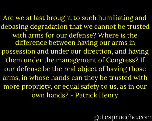 Are we at last brought to such humiliating and debasing degradation that we cannot be trusted with arms for our defense? Where is the difference between having our arms in possession and under our direction, and having them under the management of Congress? If our defense be the real object of having those arms, in whose hands can they be trusted with more propriety, or equal safety to us, as in our own hands? - Patrick Henry
