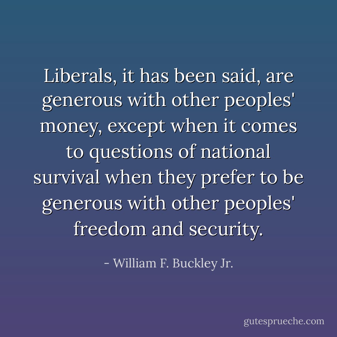 Liberals, it has been said, are generous with other peoples' money, except when it comes to questions of national survival when they prefer to be generous with other peoples' freedom and security. - William F. Buckley Jr.