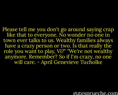 Please tell me you don't go around saying crap like that to everyone. No wonder no one in town ever talks to us. Wealthy families always have a crazy person or two. Is that really the role you want to play, Vi?"<br />"We're not wealthy anymore. Remember? So if I'm crazy, no one will care. - April Genevieve Tucholke