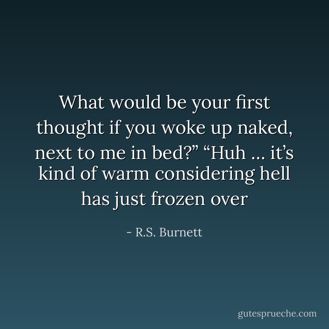 What would be your first thought if you woke up naked, next to me in bed?”<br />“Huh … it’s kind of warm considering hell has just frozen over - R.S. Burnett