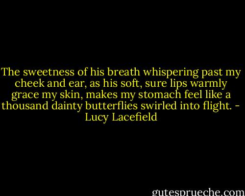 The sweetness of his breath whispering past my cheek and ear, as his soft, sure lips warmly grace my skin, makes my stomach feel like a thousand dainty butterflies swirled into flight. - Lucy Lacefield