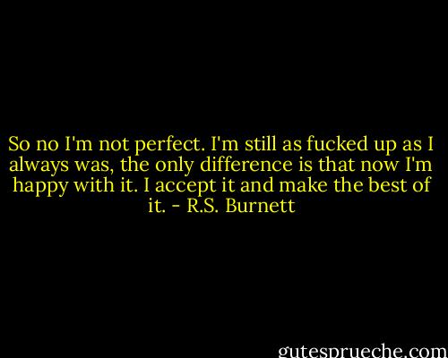 So no I'm not perfect. I'm still as fucked up as I always was, the only difference is that now I'm happy with it. I accept it and make the best of it. - R.S. Burnett