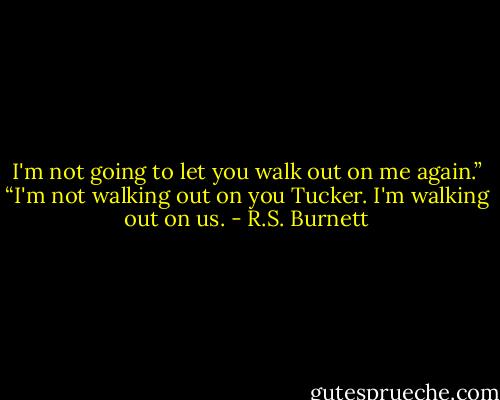 I'm not going to let you walk out on me again.”<br />“I'm not walking out on you Tucker. I'm walking out on us. - R.S. Burnett
