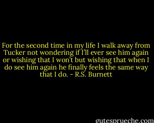 For the second time in my life I walk away from Tucker not wondering if I’ll ever see him again or wishing that I won’t but wishing that when I do see him again he finally feels the same way that I do. - R.S. Burnett