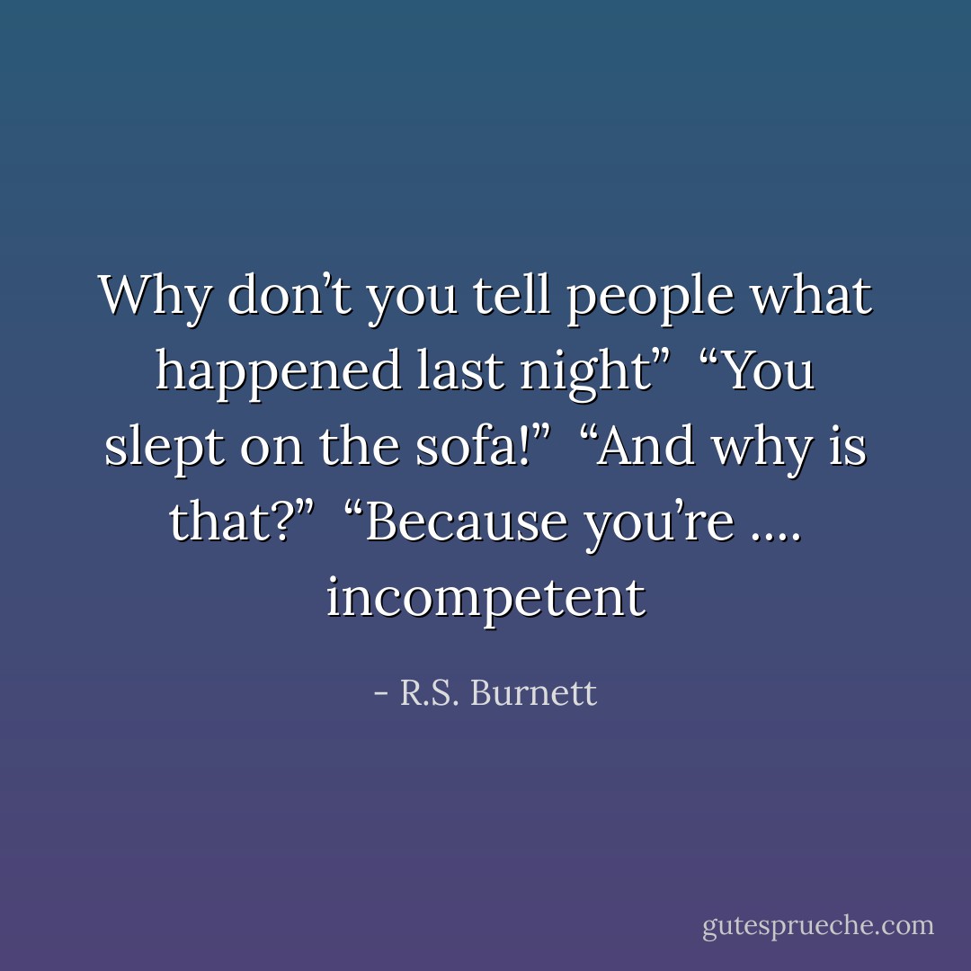 Why don’t you tell people what happened last night” <br />“You slept on the sofa!” <br />“And why is that?” <br />“Because you’re .... incompetent - R.S. Burnett