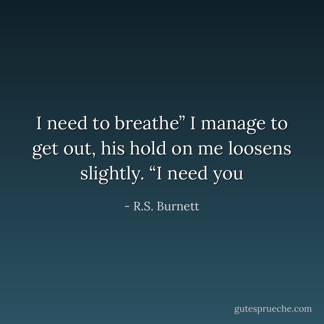 I need to breathe” I manage to get out, his hold on me loosens slightly.<br />“I need you - R.S. Burnett