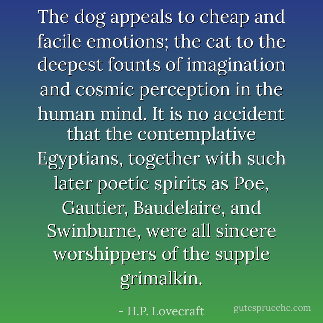The dog appeals to cheap and facile emotions; the cat to the deepest founts of imagination and cosmic perception in the human mind. It is no accident that the contemplative Egyptians, together with such later poetic spirits as Poe, Gautier, Baudelaire, and Swinburne, were all sincere worshippers of the supple grimalkin. - H.P. Lovecraft