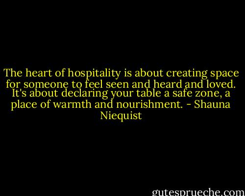 The heart of hospitality is about creating space for someone to feel seen and heard and loved. It's about declaring your table a safe zone, a place of warmth and nourishment. - Shauna Niequist