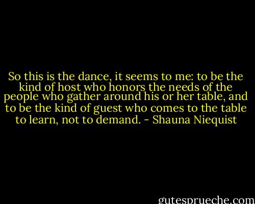 So this is the dance, it seems to me: to be the kind of host who honors the needs of the people who gather around his or her table, and to be the kind of guest who comes to the table to learn, not to demand. - Shauna Niequist