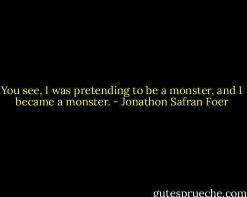You see, I was pretending to be a monster, and I became a monster. - Jonathon Safran Foer