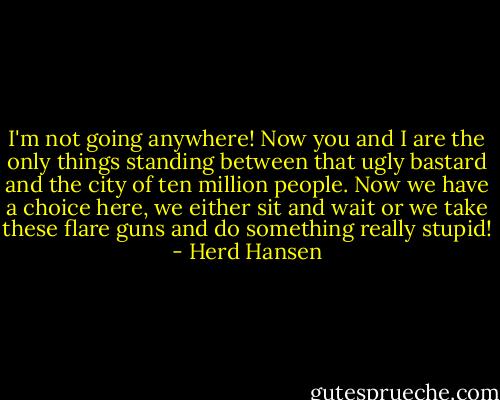 I'm not going anywhere! Now you and I are the only things standing between that ugly bastard and the city of ten million people. Now we have a choice here, we either sit and wait or we take these flare guns and do something really stupid! - Herd Hansen