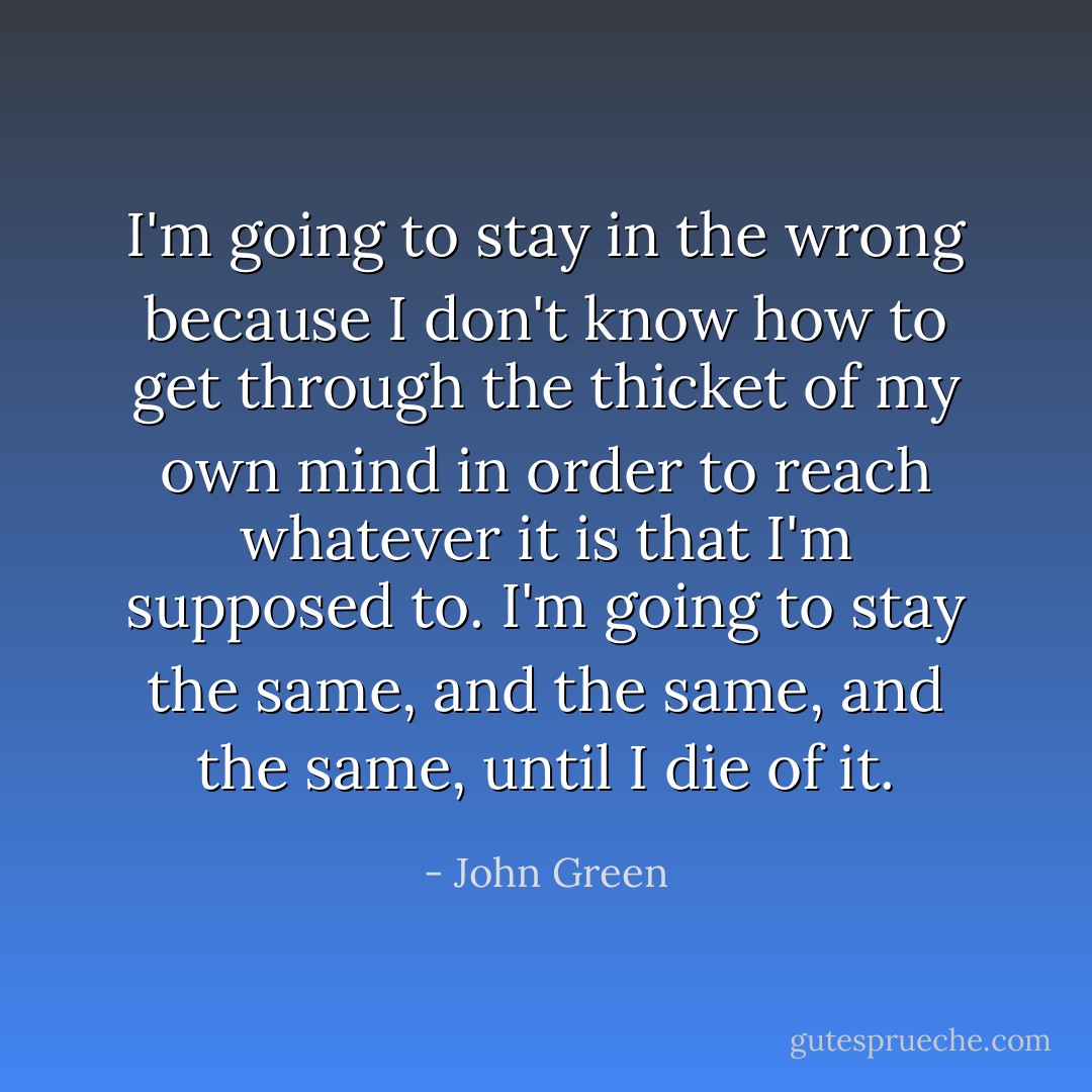 I'm going to stay in the wrong because I don't know how to get through the thicket of my own mind in order to reach whatever it is that I'm supposed to. I'm going to stay the same, and the same, and the same, until I die of it. - John Green