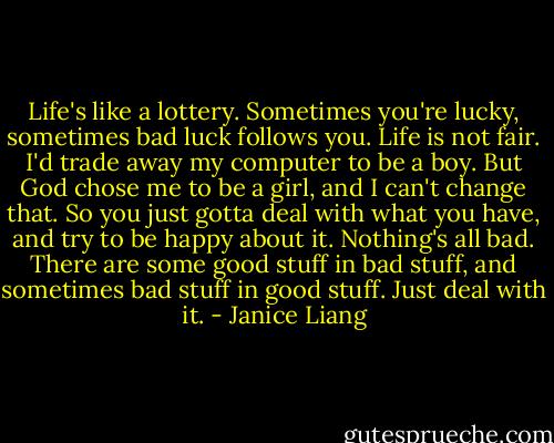 Life's like a lottery. Sometimes you're lucky, sometimes bad luck follows you. Life is not fair. I'd trade away my computer to be a boy. But God chose me to be a girl, and I can't change that. So you just gotta deal with what you have, and try to be happy about it. Nothing's all bad. There are some good stuff in bad stuff, and sometimes bad stuff in good stuff. Just deal with it. - Janice Liang