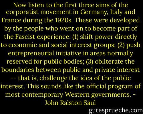 Now listen to the first three aims of the corporatist movement in Germany, Italy and France during the 1920s. These were developed by the people who went on to become part of the Fascist experience:<br />(1) shift power directly to economic and social interest groups;<br />(2) push entrepreneurial initiative in areas normally reserved for public bodies;<br />(3) obliterate the boundaries between public and private interest -- that is, challenge the idea of the public interest.<br />This sounds like the official program of most contemporary Western governments. - John Ralston Saul