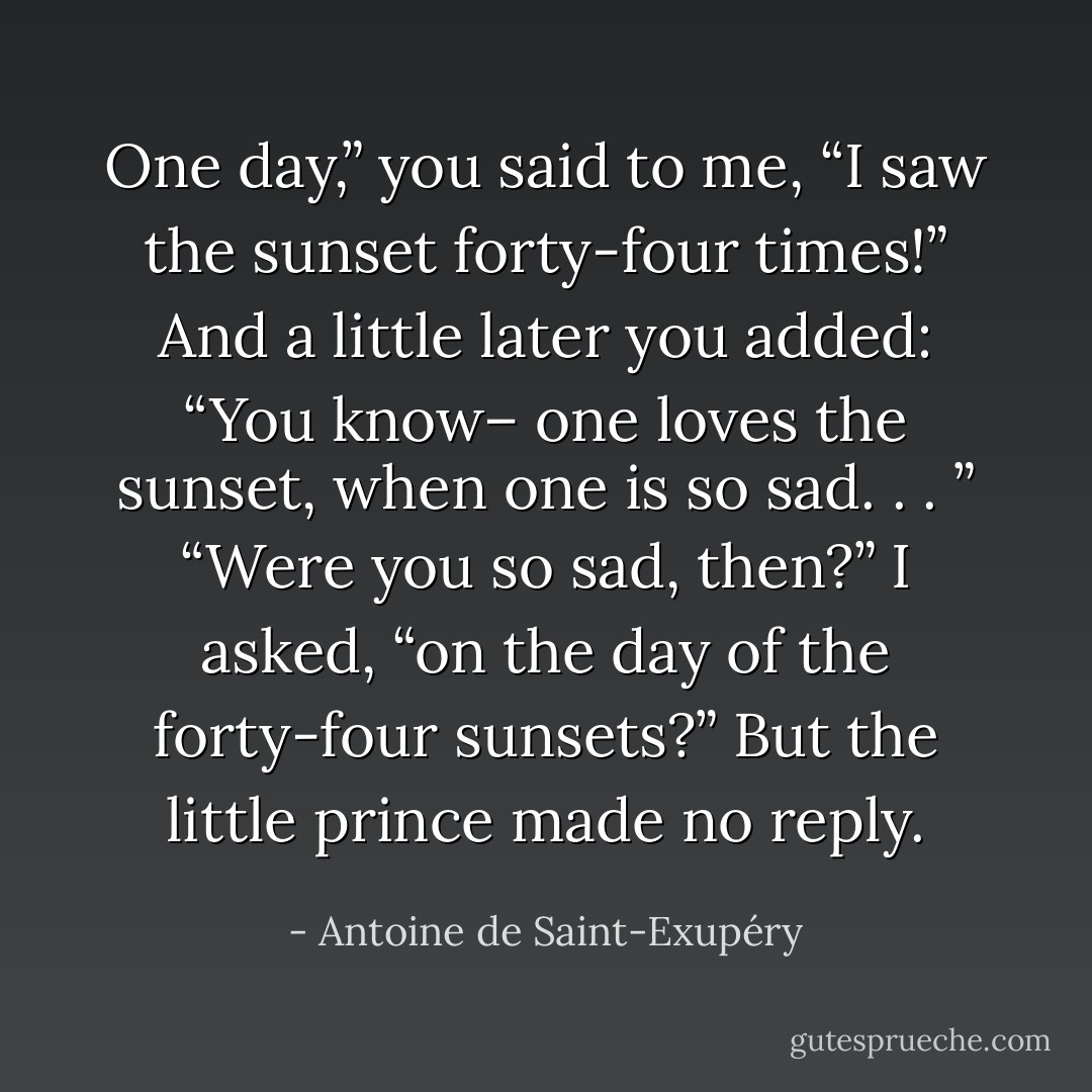 One day,” you said to me, “I saw the sunset forty-four times!”<br />And a little later you added:<br />“You know– one loves the sunset, when one is so sad. . . ”<br />“Were you so sad, then?” I asked, “on the day of the forty-four sunsets?”<br />But the little prince made no reply. - Antoine de Saint-Exupéry