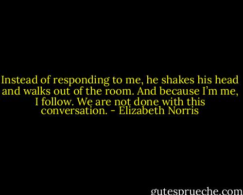 Instead of responding to me, he shakes his head and walks out of the room. And because I’m me, I follow. We are not done with this conversation. - Elizabeth Norris