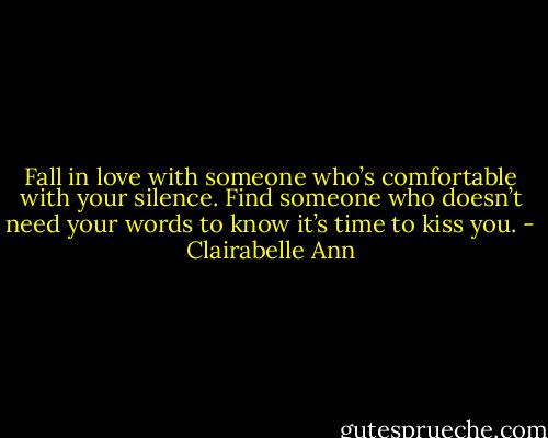 Fall in love with someone who’s comfortable with your silence. Find someone who doesn’t need your words to know it’s time to kiss you. - Clairabelle Ann