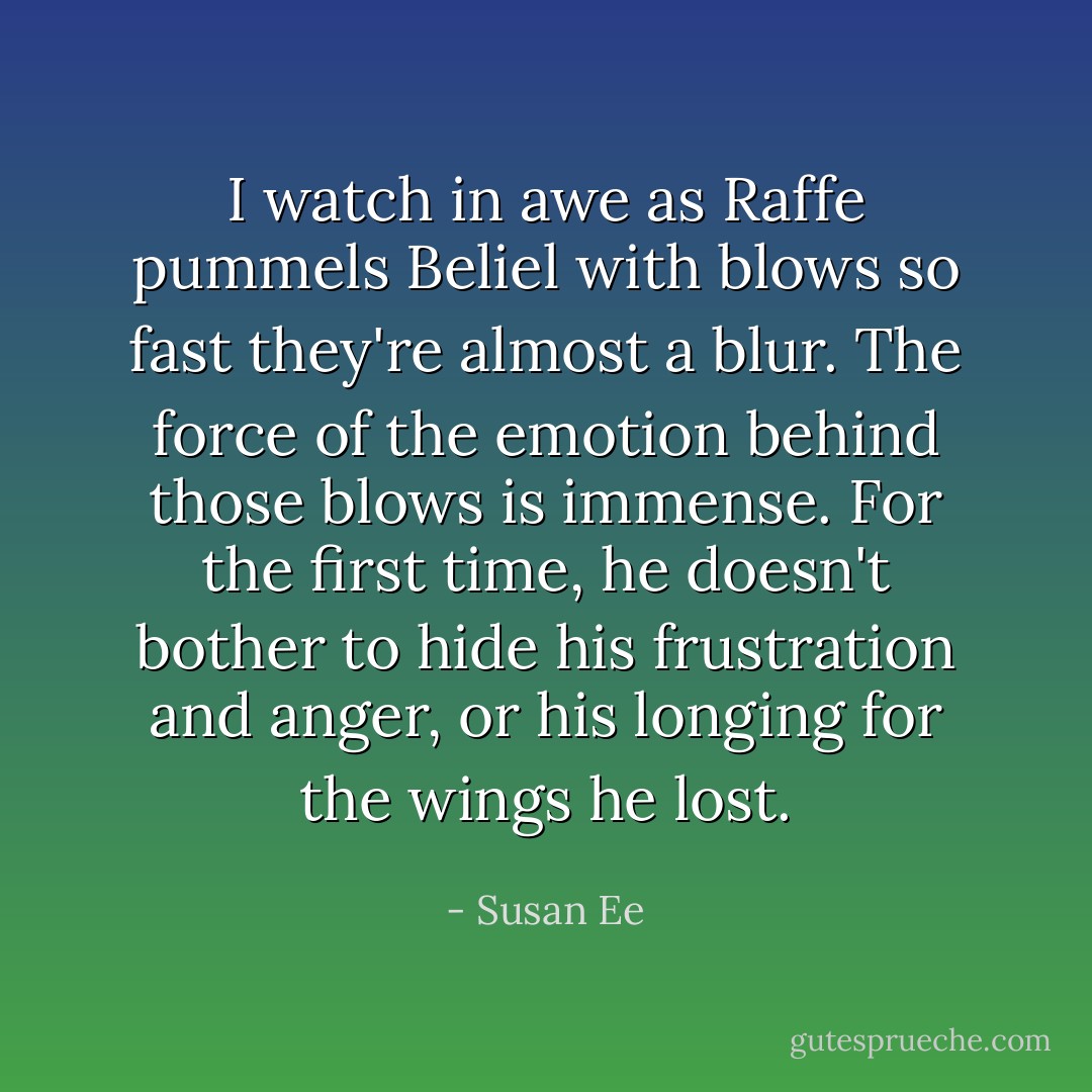 I watch in awe as Raffe pummels Beliel with blows so fast they're almost a blur. The force of the emotion behind those blows is immense. For the first time, he doesn't bother to hide his frustration and anger, or his longing for the wings he lost. - Susan Ee
