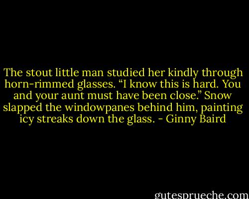 The stout little man studied her kindly through horn-rimmed glasses. “I know this is hard. You and your aunt must have been close.” Snow slapped the windowpanes behind him, painting icy streaks down the glass. - Ginny Baird