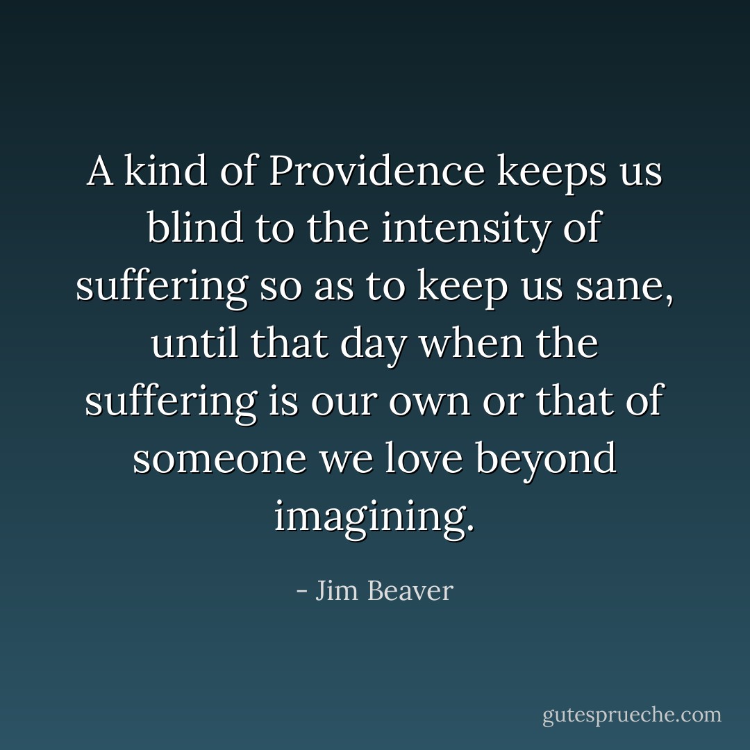 A kind of Providence keeps us blind to the intensity of suffering so as to keep us sane, until that day when the suffering is our own or that of someone we love beyond imagining. - Jim Beaver