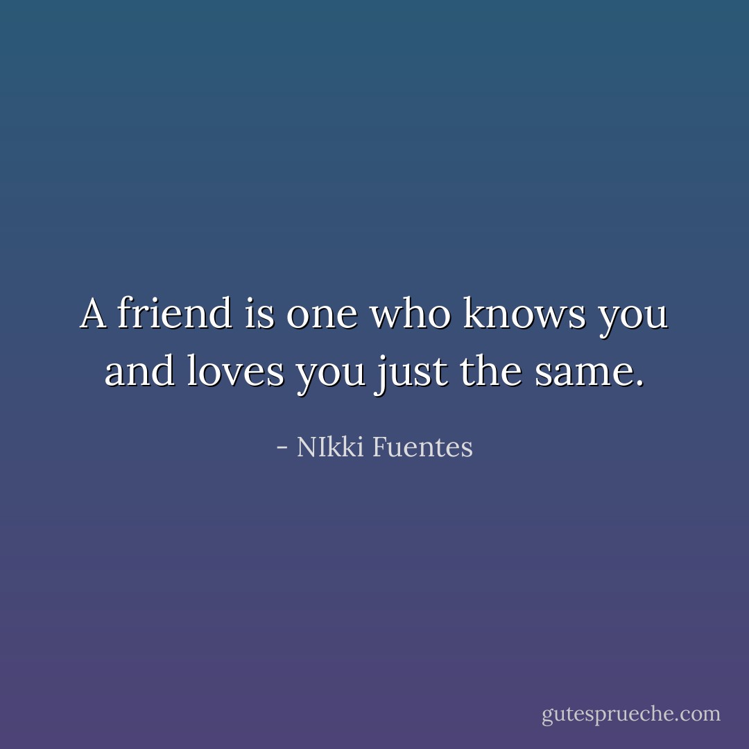 A friend is one who knows you and loves you just the same. - NIkki Fuentes