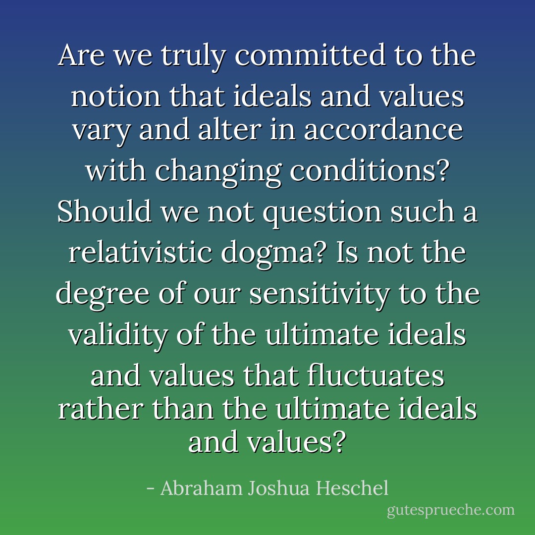 Are we truly committed to the notion that ideals and values vary and alter in accordance with changing conditions? Should we not question such a relativistic dogma? Is not the degree of our sensitivity to the validity of the ultimate ideals and values that fluctuates rather than the ultimate ideals and values? - Abraham Joshua Heschel