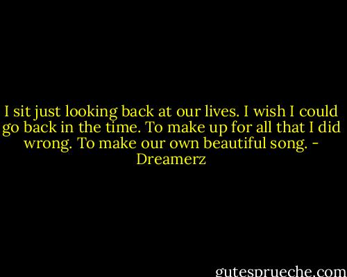 I sit just looking back at our lives.<br />I wish I could go back in the time.<br />To make up for all that I did wrong.<br />To make our own beautiful song. - Dreamerz
