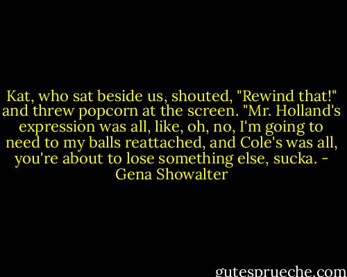 Kat, who sat beside us, shouted, "Rewind that!" and threw popcorn at the screen. "Mr. Holland's expression was all, like, oh, no, I'm going to need to my balls reattached, and Cole's was all, you're about to lose something else, sucka. - Gena Showalter