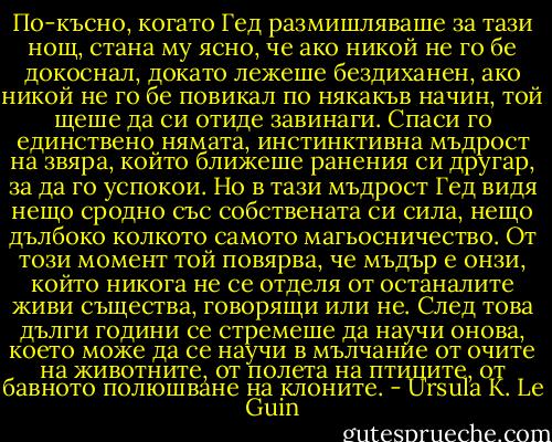 По-късно, когато Гед размишляваше за тази нощ, стана му ясно, че ако никой не го бе докоснал, докато лежеше бездиханен, ако никой не го бе повикал по някакъв начин, той щеше да си отиде завинаги. Спаси го единствено нямата, инстинктивна мъдрост на звяра, който ближеше ранения си другар, за да го успокои. Но в тази мъдрост Гед видя нещо сродно със собствената си сила, нещо дълбоко колкото самото магьосничество. От този момент той повярва, че мъдър е онзи, който никога не се отделя от останалите живи същества, говорящи или не. След това дълги години се стремеше да научи онова, което може да се научи в мълчание от очите на животните, от полета на птиците, от бавното полюшване на клоните. - Ursula K. Le Guin