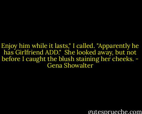 Enjoy him while it lasts," I called. "Apparently he has Girlfriend ADD."<br /><br />She looked away, but not before I caught the blush staining her cheeks. - Gena Showalter
