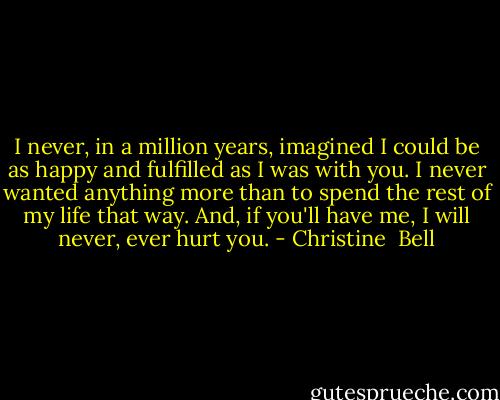I never, in a million years, imagined I could be as happy and fulfilled as I was with you. I never wanted anything more than to spend the rest of my life that way. And, if you'll have me, I will never, ever hurt you. - Christine  Bell
