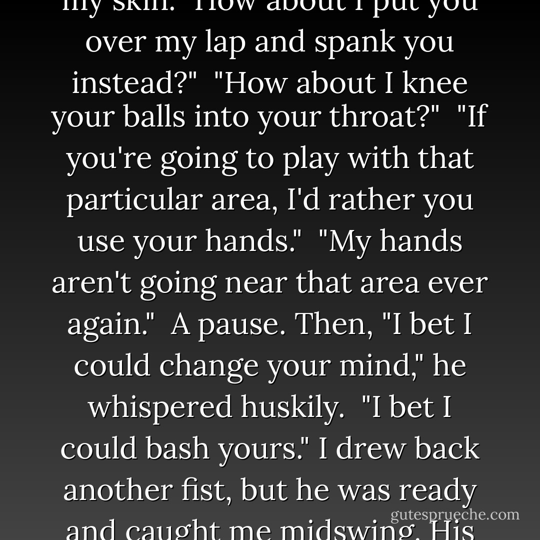 I felt my hand curl into a fist. Felt my elbow draw back. Felt my arm dart forward, my knuckles crack into Cole's jaw. I couldn't stop myself. His head whipped to the side, and blood leaked from a cut in his lip. Behind me, gasps of shock abounded.<br /><br />"I'm recovered," I said. "Believe me now?"<br /><br />Those violet eyes slitted when they found me. "Assault and battery is illegal."<br /><br />"So have me arrested."<br /><br />He closed what little distance there was between us. Suddenly I could feel his warmth of his breath caressing my skin. "How about I put you over my lap and spank you instead?"<br /><br />"How about I knee your balls into your throat?"<br /><br />"If you're going to play with that particular area, I'd rather you use your hands."<br /><br />"My hands aren't going near that area ever again."<br /><br />A pause. Then, "I bet I could change your mind," he whispered huskily.<br /><br />"I bet I could bash yours." I drew back another fist, but he was ready and caught me midswing. His pupils dilated, a sign of arousal. Another sign: he began to pant. He was acting like I'd tried to unbuckle his jeans rather than smack fire out of him.<br /><br />"Hit me again," he said, still using the same whispered tone, "and I'll take it as an invitation."<br /><br />I was just as bad. I trembled with longing I couldn't control and struggled to catch my breath. "An invitation to do what?"<br /><br />His grip loosened, his fingers rubbing my skin. A caress, not a warning. "I guess we'll find out together. - Gena Showalter
