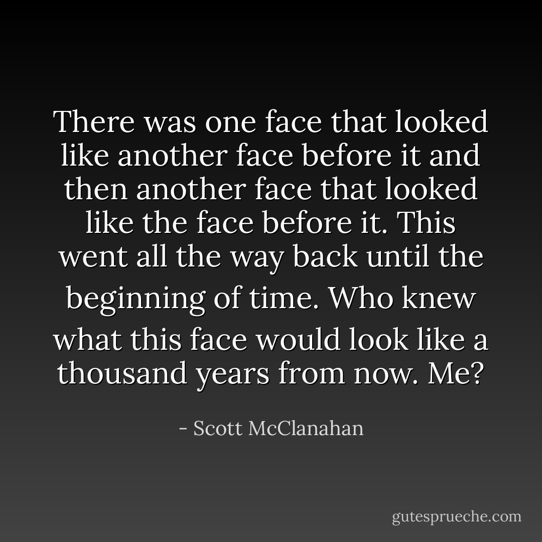 There was one face that looked like another face before it and then another face that looked like the face before it. This went all the way back until the beginning of time. Who knew what this face would look like a thousand years from now. Me? - Scott McClanahan
